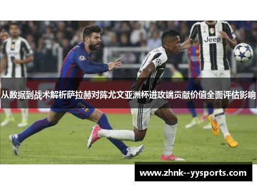 从数据到战术解析萨拉赫对阵尤文亚洲杯进攻端贡献价值全面评估影响